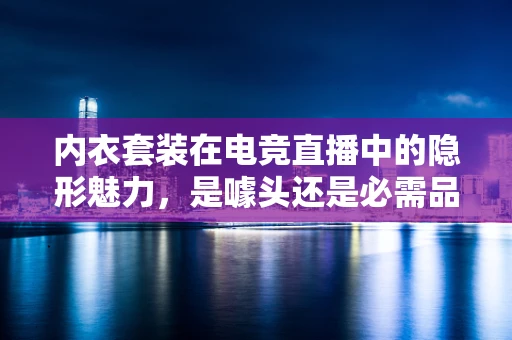 内衣套装在电竞直播中的隐形魅力，是噱头还是必需品？