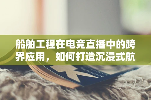 船舶工程在电竞直播中的跨界应用，如何打造沉浸式航海体验？