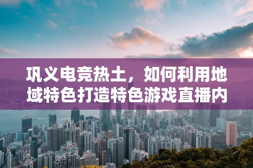巩义电竞热土，如何利用地域特色打造特色游戏直播内容？