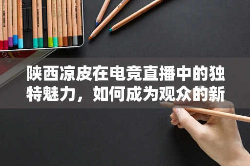 陕西凉皮在电竞直播中的独特魅力，如何成为观众的新宠？