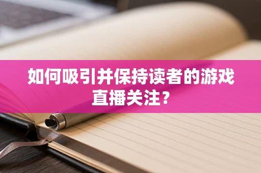 如何吸引并保持读者的游戏直播关注？