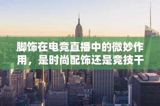 脚饰在电竞直播中的微妙作用，是时尚配饰还是竞技干扰？