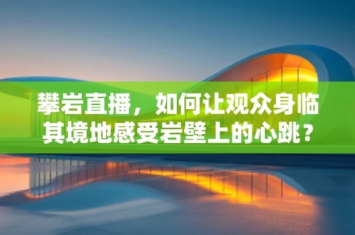 攀岩直播，如何让观众身临其境地感受岩壁上的心跳？