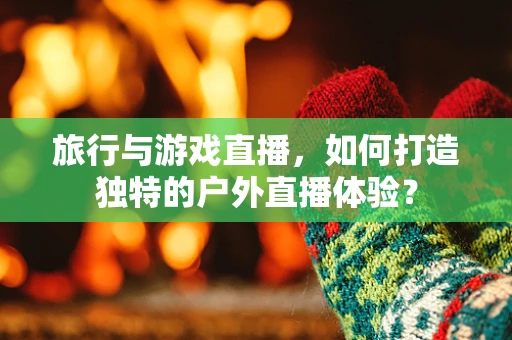 旅行与游戏直播，如何打造独特的户外直播体验？