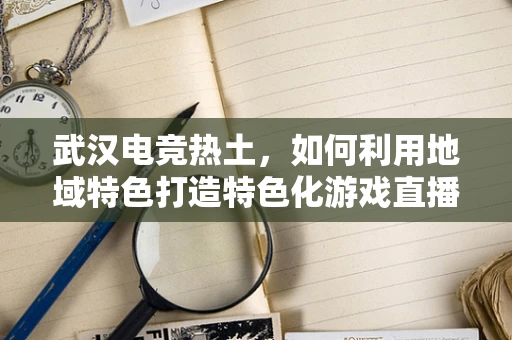 武汉电竞热土，如何利用地域特色打造特色化游戏直播内容？