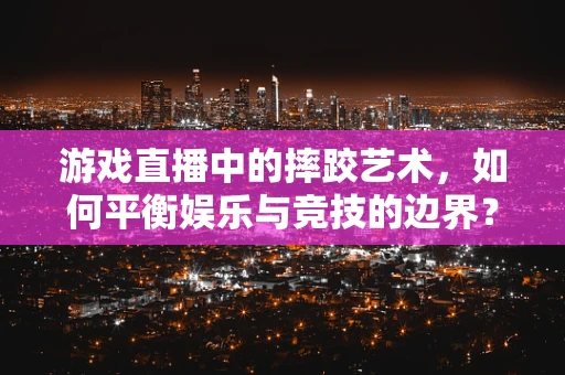 游戏直播中的摔跤艺术，如何平衡娱乐与竞技的边界？