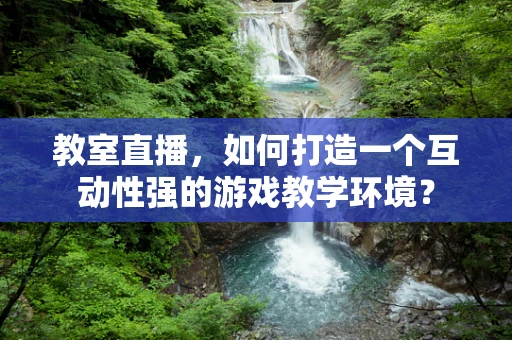 教室直播，如何打造一个互动性强的游戏教学环境？