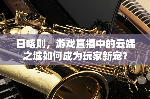 日喀则，游戏直播中的云端之城如何成为玩家新宠？