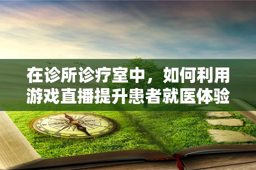 在诊所诊疗室中，如何利用游戏直播提升患者就医体验？