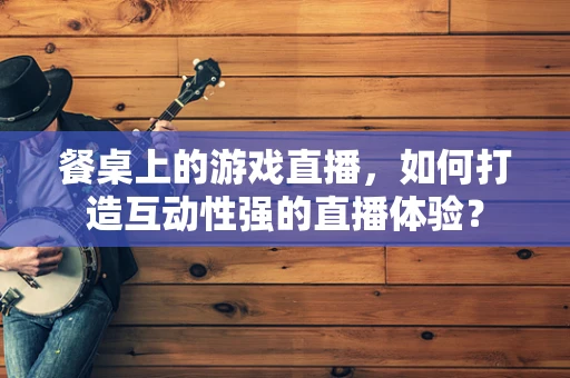 餐桌上的游戏直播，如何打造互动性强的直播体验？
