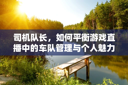司机队长，如何平衡游戏直播中的车队管理与个人魅力？