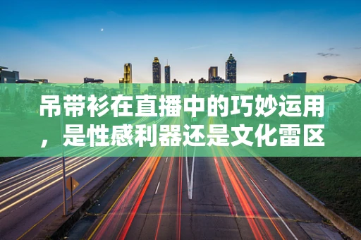 吊带衫在直播中的巧妙运用，是性感利器还是文化雷区？