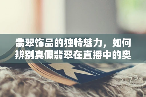 翡翠饰品的独特魅力，如何辨别真假翡翠在直播中的奥秘？