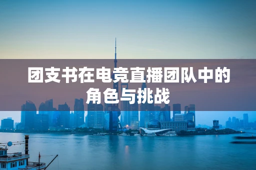 团支书在电竞直播团队中的角色与挑战
