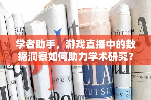 学者助手，游戏直播中的数据洞察如何助力学术研究？