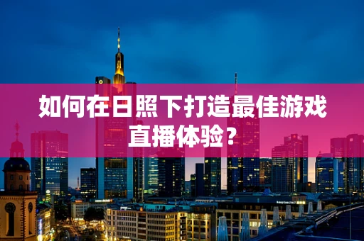 如何在日照下打造最佳游戏直播体验？