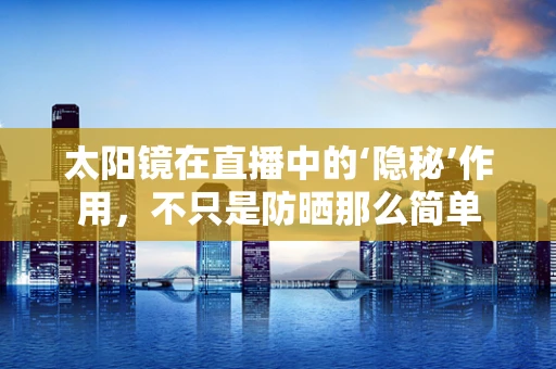 太阳镜在直播中的‘隐秘’作用，不只是防晒那么简单