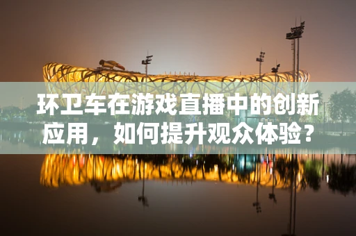 环卫车在游戏直播中的创新应用，如何提升观众体验？