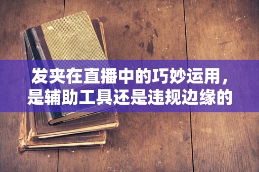发夹在直播中的巧妙运用，是辅助工具还是违规边缘的试探？