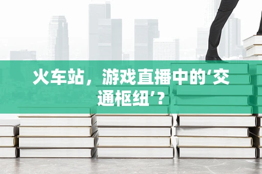 火车站，游戏直播中的‘交通枢纽’？