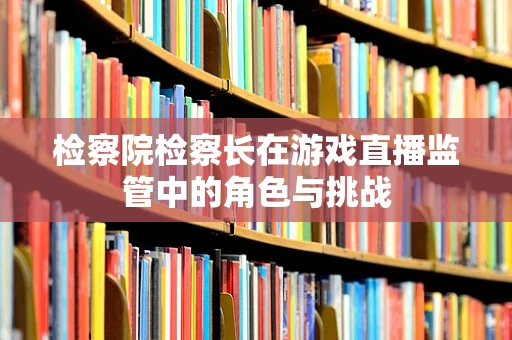 检察院检察长在游戏直播监管中的角色与挑战