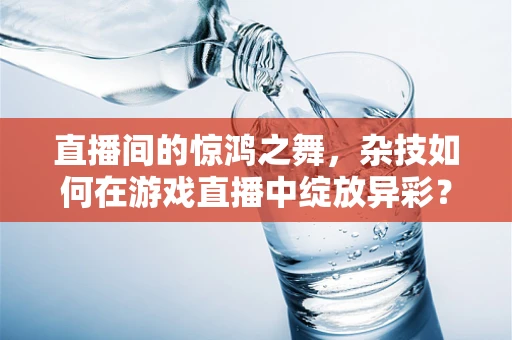 直播间的惊鸿之舞，杂技如何在游戏直播中绽放异彩？