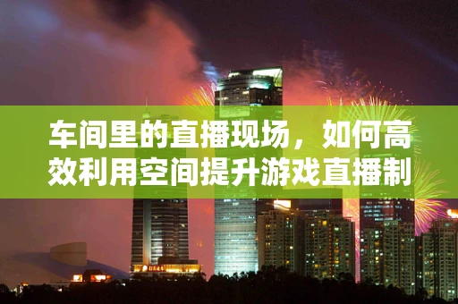 车间里的直播现场，如何高效利用空间提升游戏直播制作效率？