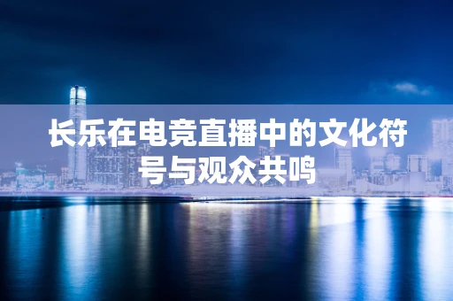 长乐在电竞直播中的文化符号与观众共鸣