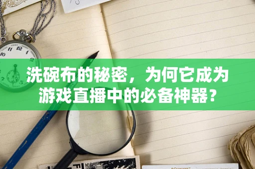 洗碗布的秘密，为何它成为游戏直播中的必备神器？