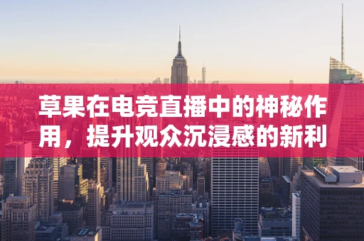 草果在电竞直播中的神秘作用，提升观众沉浸感的新利器？