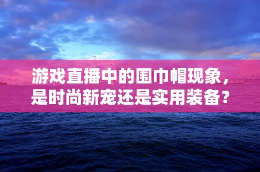 游戏直播中的围巾帽现象，是时尚新宠还是实用装备？