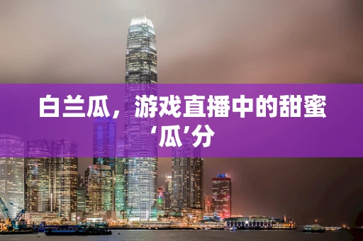 白兰瓜，游戏直播中的甜蜜‘瓜’分