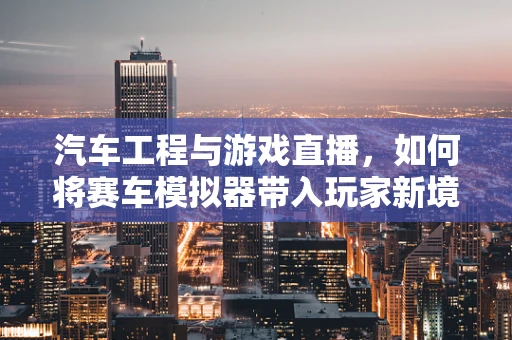 汽车工程与游戏直播，如何将赛车模拟器带入玩家新境界？