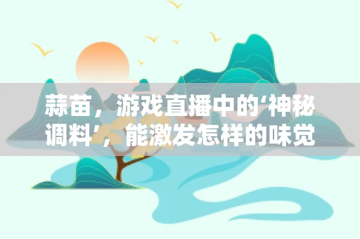 蒜苗，游戏直播中的‘神秘调料’，能激发怎样的味觉盛宴？