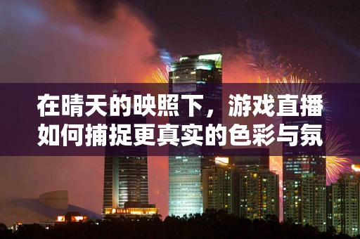 在晴天的映照下，游戏直播如何捕捉更真实的色彩与氛围？