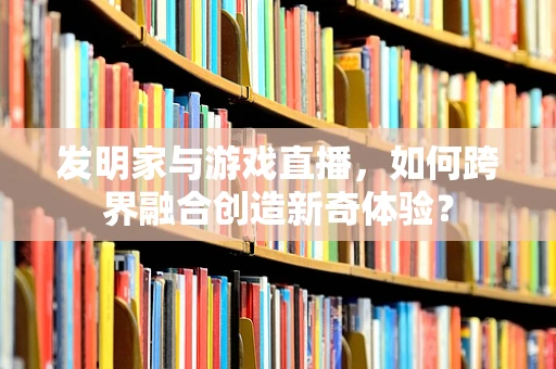 发明家与游戏直播，如何跨界融合创造新奇体验？