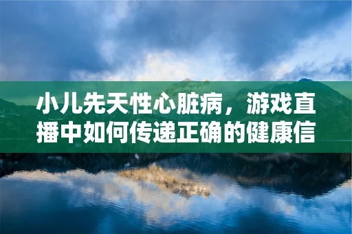 小儿先天性心脏病，游戏直播中如何传递正确的健康信息？