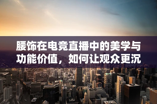 腰饰在电竞直播中的美学与功能价值，如何让观众更沉浸？