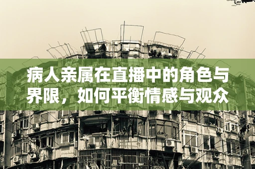 病人亲属在直播中的角色与界限，如何平衡情感与观众体验？