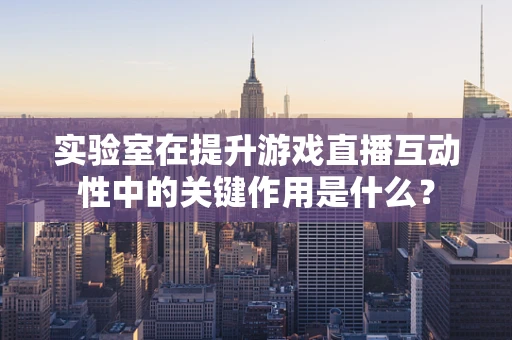 实验室在提升游戏直播互动性中的关键作用是什么？