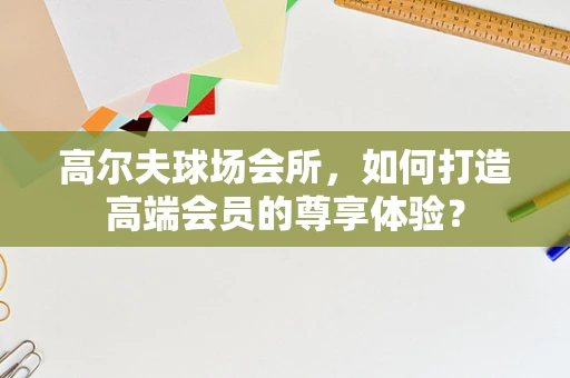 高尔夫球场会所，如何打造高端会员的尊享体验？