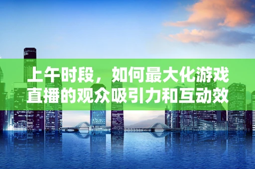 上午时段，如何最大化游戏直播的观众吸引力和互动效果？