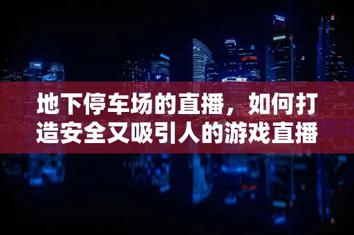 地下停车场的直播，如何打造安全又吸引人的游戏直播场景？