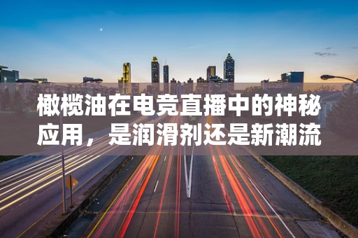 橄榄油在电竞直播中的神秘应用，是润滑剂还是新潮流？