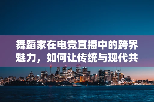 舞蹈家在电竞直播中的跨界魅力，如何让传统与现代共舞？