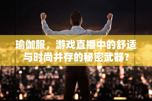 瑜伽服，游戏直播中的舒适与时尚并存的秘密武器？