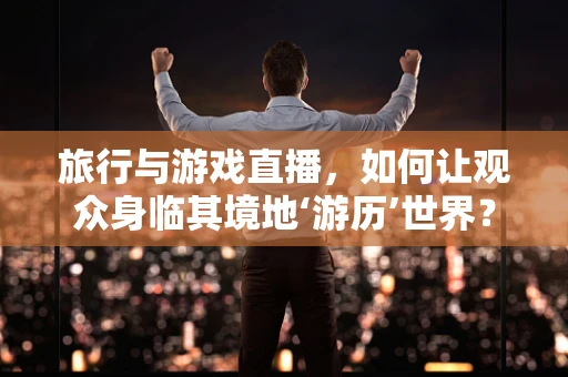 旅行与游戏直播，如何让观众身临其境地‘游历’世界？
