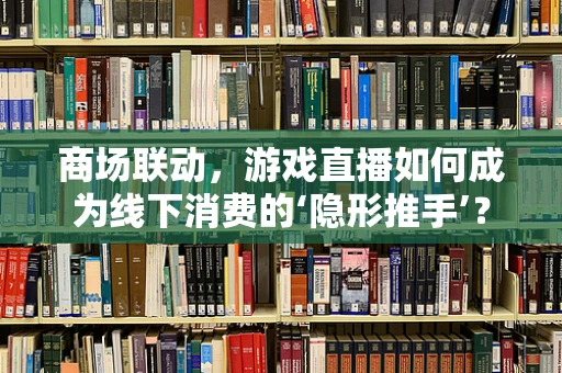 商场联动，游戏直播如何成为线下消费的‘隐形推手’？