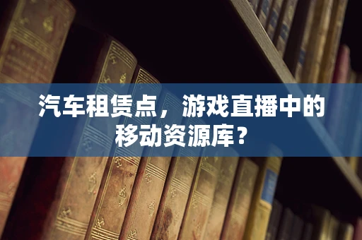 汽车租赁点，游戏直播中的移动资源库？
