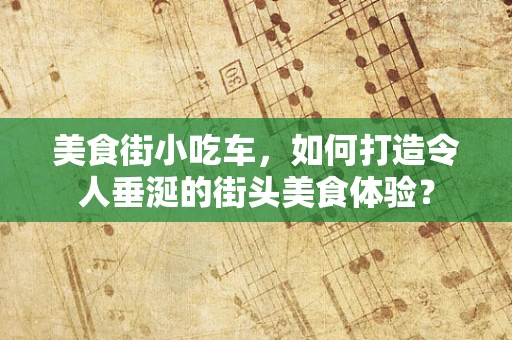 美食街小吃车，如何打造令人垂涎的街头美食体验？